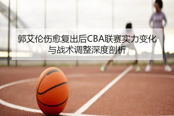 郭艾伦伤愈复出后CBA联赛实力变化与战术调整深度剖析