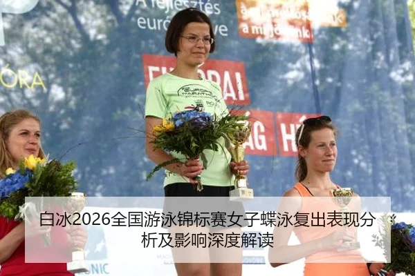 白冰2026全国游泳锦标赛女子蝶泳复出表现分析及影响深度解读