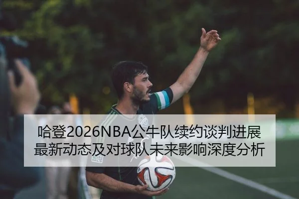 哈登2026NBA公牛队续约谈判进展最新动态及对球队未来影响深度分析
